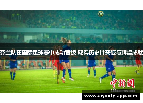 芬兰队在国际足球赛中成功晋级 取得历史性突破与辉煌成就
