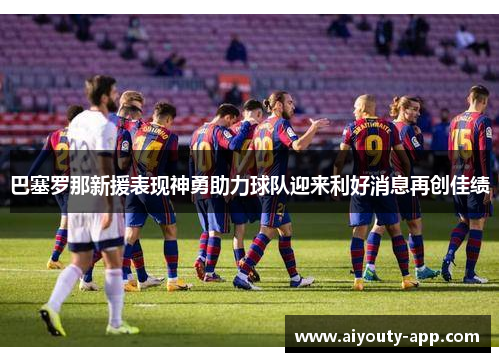 巴塞罗那新援表现神勇助力球队迎来利好消息再创佳绩