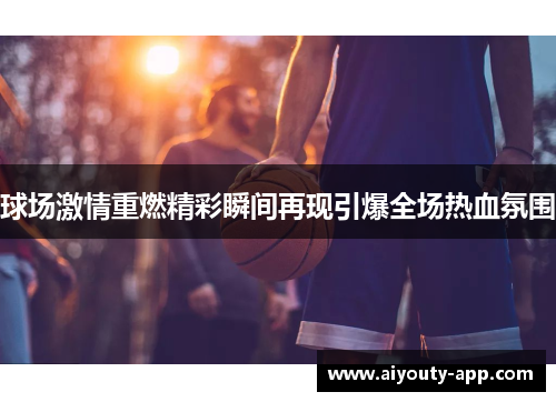 球场激情重燃精彩瞬间再现引爆全场热血氛围
