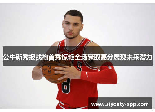 公牛新秀披战袍首秀惊艳全场豪取高分展现未来潜力