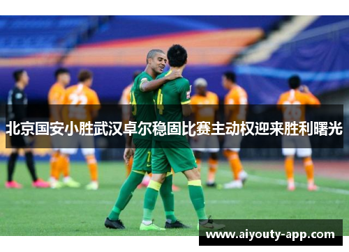 北京国安小胜武汉卓尔稳固比赛主动权迎来胜利曙光