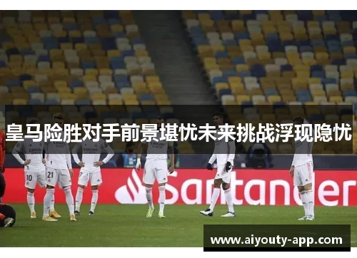 皇马险胜对手前景堪忧未来挑战浮现隐忧