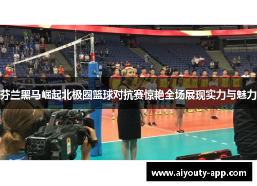 芬兰黑马崛起北极圈篮球对抗赛惊艳全场展现实力与魅力