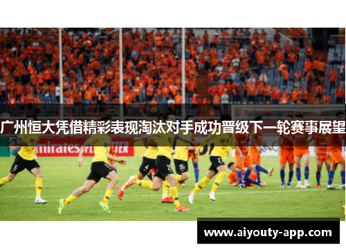 广州恒大凭借精彩表现淘汰对手成功晋级下一轮赛事展望